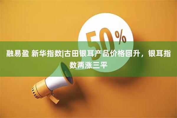 融易盈 新华指数|古田银耳产品价格回升，银耳指数两涨三平