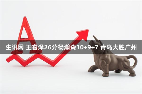 生讯网 王睿泽26分杨瀚森10+9+7 青岛大胜广州