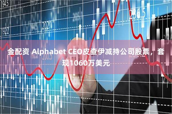 金配资 Alphabet CEO皮查伊减持公司股票，套现1060万美元
