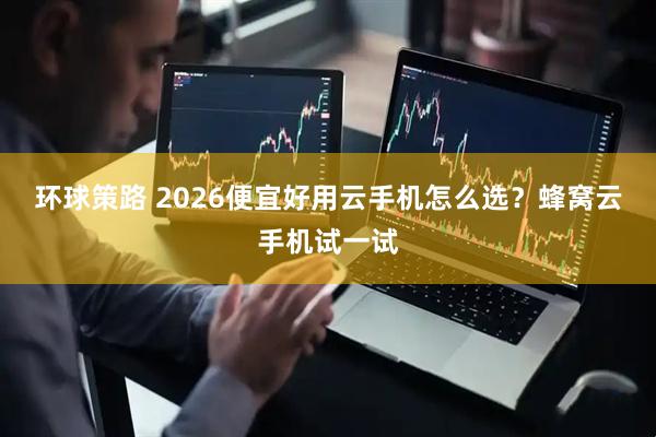 环球策路 2026便宜好用云手机怎么选？蜂窝云手机试一试