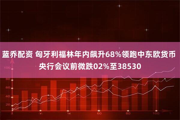 蓝乔配资 匈牙利福林年内飙升68%领跑中东欧货币 央行会议前微跌02%至38530