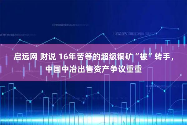 启远网 财说 16年苦等的超级铜矿“被”转手，中国中冶出售资产争议重重