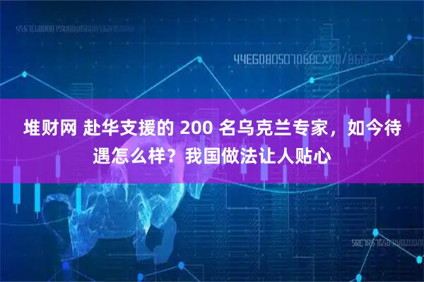 堆财网 赴华支援的 200 名乌克兰专家，如今待遇怎么样？我国做法让人贴心