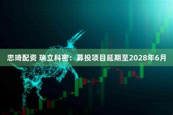 忠琦配资 瑞立科密：募投项目延期至2028年6月