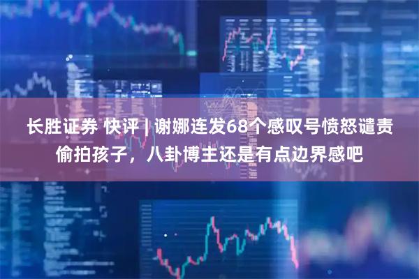 长胜证券 快评 | 谢娜连发68个感叹号愤怒谴责偷拍孩子，八卦博主还是有点边界感吧