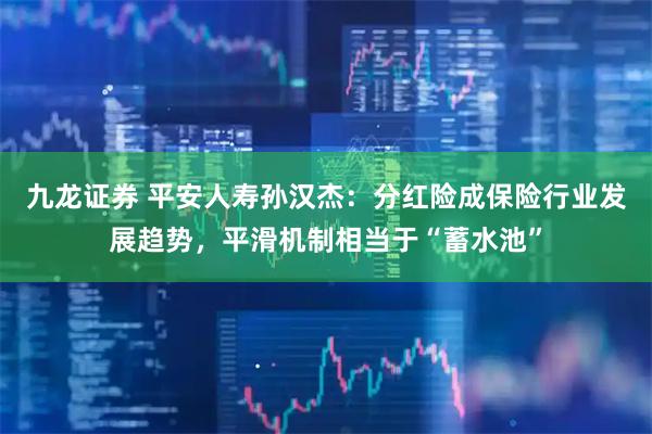 九龙证券 平安人寿孙汉杰：分红险成保险行业发展趋势，平滑机制相当于“蓄水池”