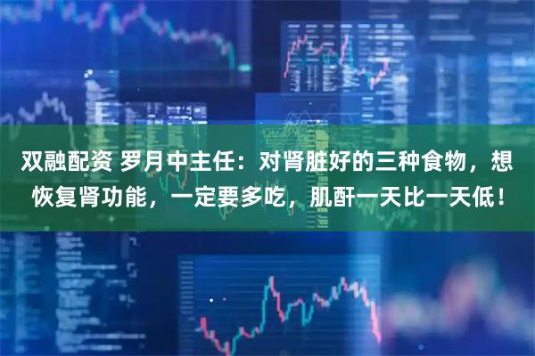 双融配资 罗月中主任：对肾脏好的三种食物，想恢复肾功能，一定要多吃，肌酐一天比一天低！