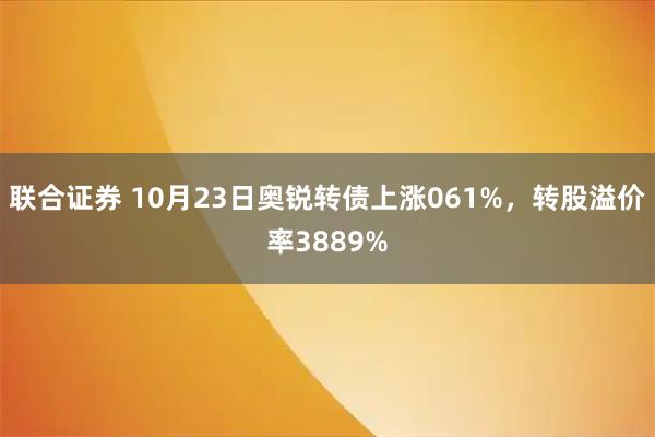 联合证券 10月23日奥锐转债上涨061%，转股溢价率3889%