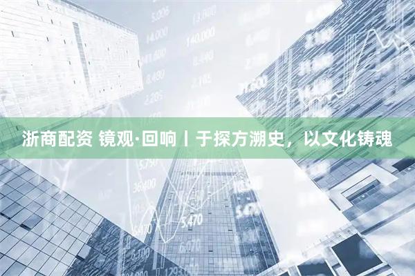 浙商配资 镜观·回响丨于探方溯史，以文化铸魂
