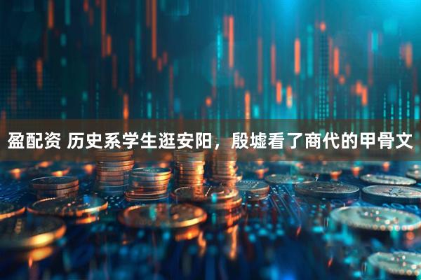 盈配资 历史系学生逛安阳，殷墟看了商代的甲骨文