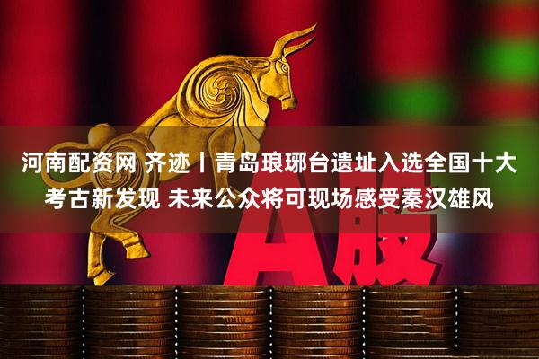河南配资网 齐迹丨青岛琅琊台遗址入选全国十大考古新发现 未来公众将可现场感受秦汉雄风