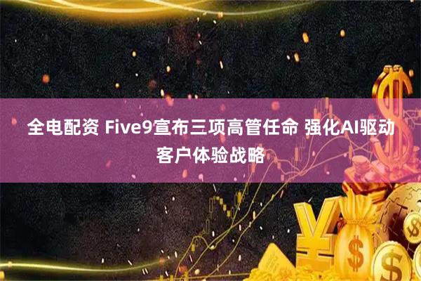 全电配资 Five9宣布三项高管任命 强化AI驱动客户体验战略