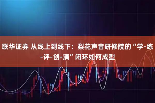 联华证券 从线上到线下：梨花声音研修院的“学-练-评-创-演”闭环如何成型