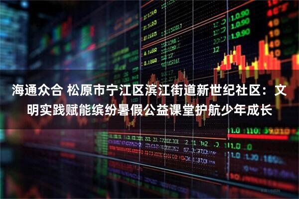 海通众合 松原市宁江区滨江街道新世纪社区：文明实践赋能缤纷暑假公益课堂护航少年成长